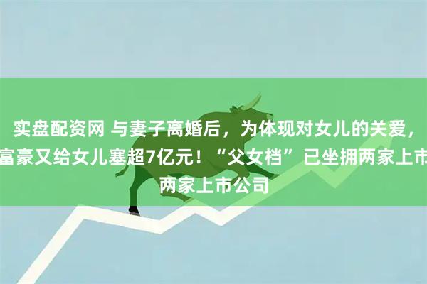 实盘配资网 与妻子离婚后，为体现对女儿的关爱，湖南富豪又给女儿塞超7亿元！“父女档” 已坐拥两家上市公司