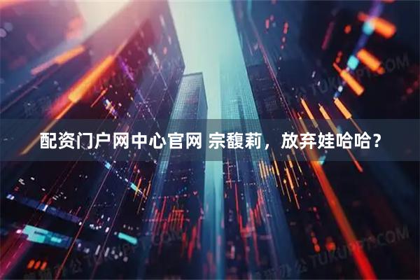 配资门户网中心官网 宗馥莉，放弃娃哈哈？