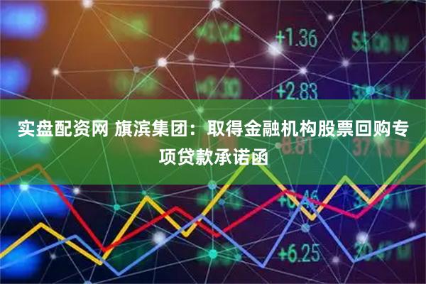 实盘配资网 旗滨集团：取得金融机构股票回购专项贷款承诺函